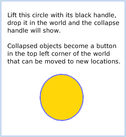 HaloCollapse, page 3. Lift this circle with its black handle, drop it in the world and the collapse handle will show.Collapsed objects become a button in the top left corner of the world that can be moved to new locations.  