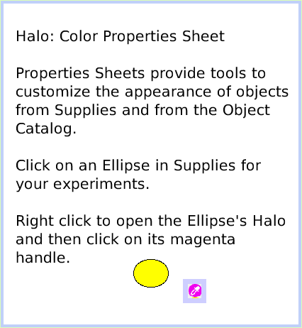 HaloColorPropertySheet, page 1. Halo: Color Properties SheetProperties Sheets provide tools to customize the appearance of objects from Supplies and from the Object Catalog.Click on an Ellipse in Supplies for your experiments.Right click to open the Ellipse's Halo and then click on its magenta handle.  