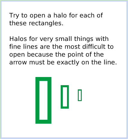 HaloMake-theHandlesShow, page 3. Try to open a halo for each of these rectangles.Halos for very small things with fine lines are the most difficult to open because the point of the arrow must be exactly on the line.  