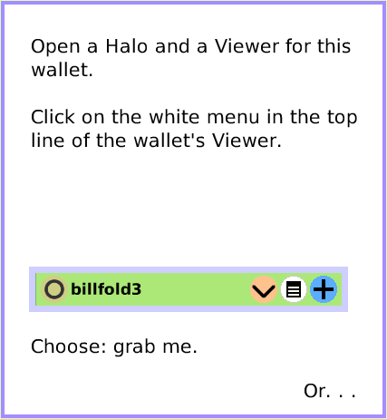 MenuGrabMeRevealMe, page 3. Choose: grab me.  Or. . .  Open a Halo and a Viewer for this wallet.Click on the white menu in the top line of the wallet's Viewer.  