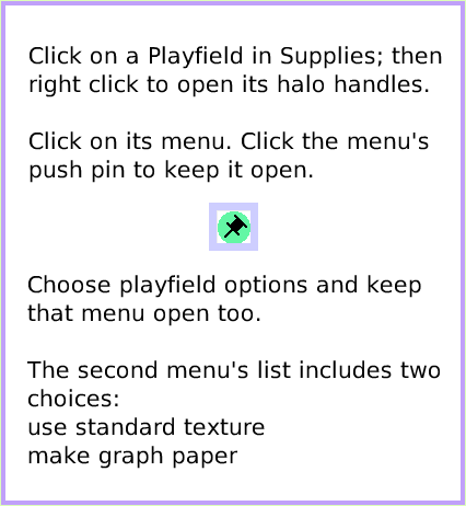MenuPlayfieldGraphPaper, page 2. Choose playfield options and keep that menu open too.The second menu's list includes two choices:use standard texturemake graph paper.  Click on a Playfield in Supplies; then right click to open its halo handles.Click on its menu. Click the menu's push pin to keep it open.  