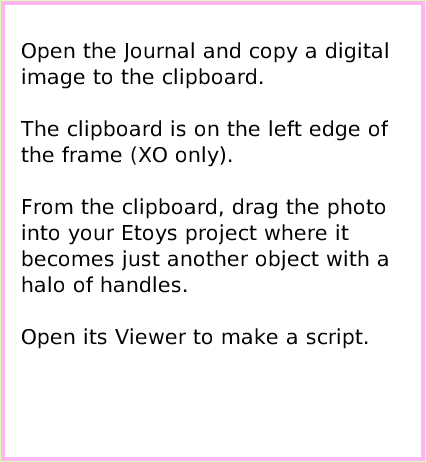 ObjectCatDigitalImages, page 2. Open the Journal and copy a digital image to the clipboard.The clipboard is on the left edge of the frame (XO only).From the clipboard, drag the photo into your Etoys project where it becomes just another object with a halo of handles.Open its Viewer to make a script.  