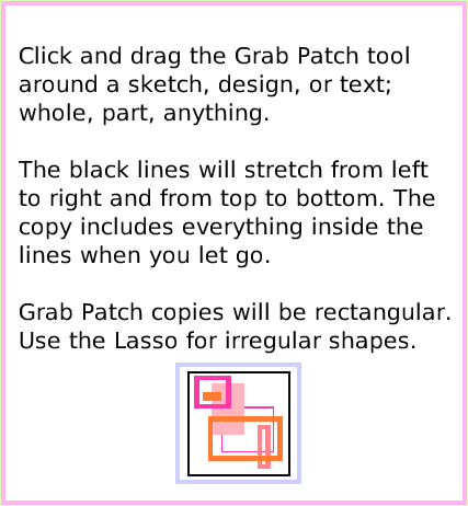 ObjectCatGrabPatchTool, page 3. Click and drag the Grab Patch tool around a sketch, design, or text; whole, part, anything. The black lines will stretch from left to right and from top to bottom. The copy includes everything inside the lines when you let go. Grab Patch copies will be rectangular. Use the Lasso for irregular shapes.  