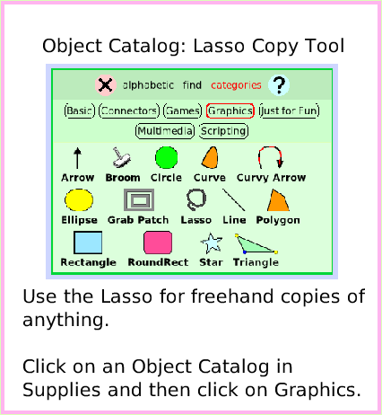 ObjectCatLassoTool, page 1. Use the Lasso for freehand copies of anything.Click on an Object Catalog in Supplies and then click on Graphics.  Object Catalog: Lasso Copy Tool.  