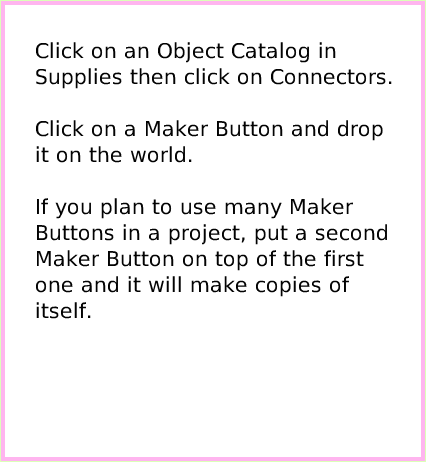 ObjectCatMakerButton, page 2. Click on an Object Catalog in Supplies then click on Connectors. Click on a Maker Button and drop it on the world.If you plan to use many Maker Buttons in a project, put a second Maker Button on top of the first one and it will make copies of itself.  