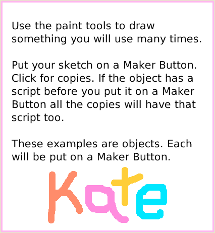 ObjectCatMakerButton, page 3. Use the paint tools to draw something you will use many times.Put your sketch on a Maker Button.Click for copies. If the object has a script before you put it on a Maker Button all the copies will have that script too.These examples are objects. Each will be put on a Maker Button.  
