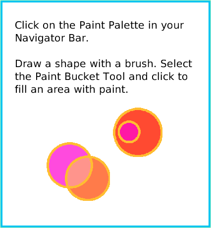 PaintBucketTool, page 2. Click on the Paint Palette in your Navigator Bar.Draw a shape with a brush. Select the Paint Bucket Tool and click to fill an area with paint.  