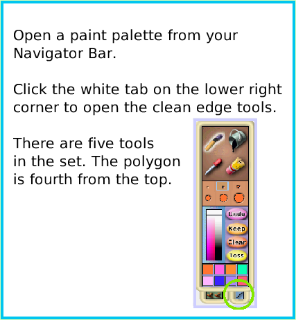 PaintPolygonTool, page 2. Open a paint palette from your Navigator Bar.Click the white tab on the lower right corner to open the clean edge tools. There are five toolsin the set. The polygonis fourth from the top.  