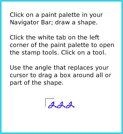 PaintStampsTool, page 2. Click on a paint palette in your Navigator Bar; draw a shape.Click the white tab on the leftcorner of the paint palette to open the stamp tools. Click on a tool.Use the angle that replaces your cursor to drag a box around all or part of the shape.  