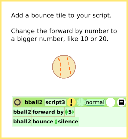 ScriptTileBounceMotion, page 3. Add a bounce tile to your script.Change the forward by number to a bigger number, like 10 or 20.  