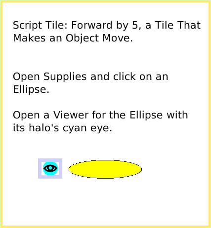 ScriptTileForward-by, page 1. Script Tile: Forward by 5, a Tile That Makes an Object Move.Open Supplies and click on an Ellipse.Open a Viewer for the Ellipse with its halo's cyan eye.  