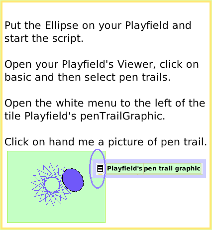 ScriptTilePlayfieldTrail, page 3. Put the Ellipse on your Playfield andstart the script. Open your Playfield's Viewer, click on basic and then select pen trails.Open the white menu to the left of the tile Playfield's penTrailGraphic.Click on hand me a picture of pen trail.  