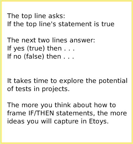 ScriptTileTestsCategory, page 3. The top line asks:If the top line's statement is trueThe next two lines answer:If yes (true) then . . .If no (false) then . . .It takes time to explore the potential of tests in projects.The more you think about how to frame IF/THEN statements, the moreideas you will capture in Etoys.  