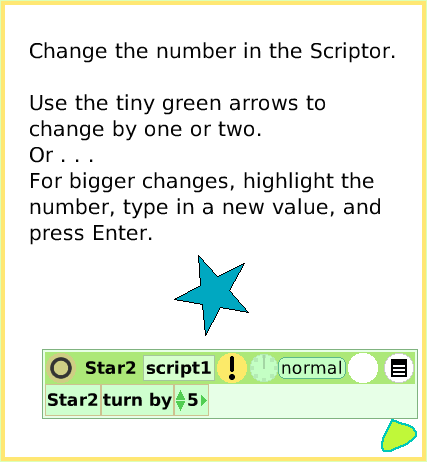 ScriptTileTurn-by, page 4. Change the number in the Scriptor.Use the tiny green arrows to change by one or two. Or . . .For bigger changes, highlight the number, type in a new value, and press Enter.  