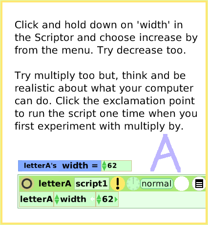 ScriptTileWidthLength, page 3. Click and hold down on 'width' in the Scriptor and choose increase by from the menu. Try decrease too.Try multiply too but, think and be realistic about what your computer can do. Click the exclamation point to run the script one time when you first experiment with multiply by.  