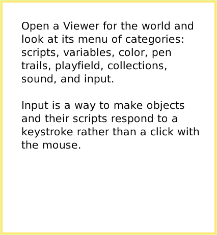 ScriptTileWorldInput, page 2. Open a Viewer for the world and look at its menu of categories: scripts, variables, color, pen trails, playfield, collections, sound, and input.Input is a way to make objects and their scripts respond to a keystroke rather than a click with the mouse.  