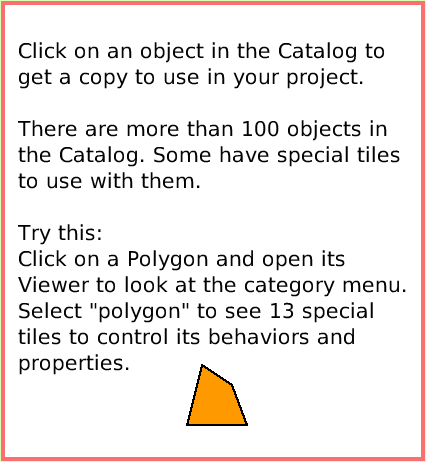 SuppliesObjectCatalog, page 3. Click on an object in the Catalog to get a copy to use in your project.There are more than 100 objects in the Catalog. Some have special tiles to use with them.Try this:Click on a Polygon and open its Viewer to look at the category menu. Select 