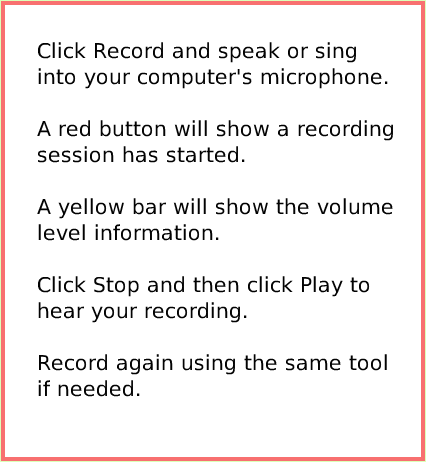 SuppliesSoundRecorder, page 3. Click Record and speak or sing into your computer's microphone.A red button will show a recording session has started.A yellow bar will show the volume level information.Click Stop and then click Play to hear your recording.Record again using the same tool if needed.  