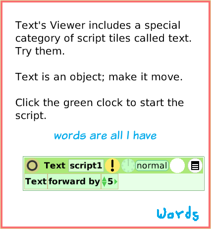 SuppliesText, page 4. Text's Viewer includes a special category of script tiles called text. Try them. Text is an object; make it move.Click the green clock to start the script.  words are all I have.  