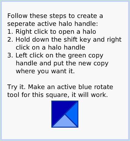 HaloActiveHandles, page 2. Follow these steps to create a seperate active halo handle:
1. Right click to open a halo
2. Hold down the shift key and right     click on a halo handle
3. Left click on the green copy              handle and put the new copy           where you want it.

Try it. Make an active blue rotate tool for this square, it will work.  