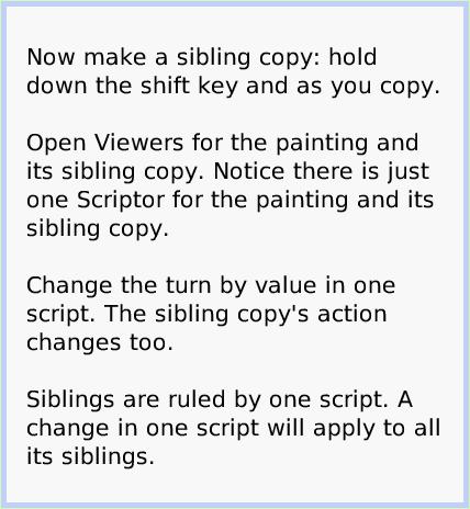 HaloSiblings, page 3. Now make a sibling copy: hold down the shift key and as you copy.

Open Viewers for the painting and its sibling copy. Notice there is just one Scriptor for the painting and its sibling copy.

Change the turn by value in one script. The sibling copy's action changes too.

Siblings are ruled by one script. A change in one script will apply to all its siblings.  