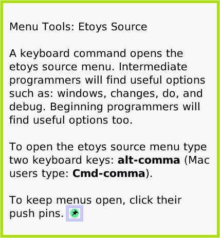 MenuEtoysSource, page 1. Menu Tools: Etoys Source

A keyboard command opens the etoys source menu. Intermediate programmers will find useful options such as: windows, changes, do, and debug. Beginning programmers will find useful options too.

To open the etoys source menu type two keyboard keys: alt-comma (Mac users type: Cmd-comma).

To keep menus open, click their push pins.  