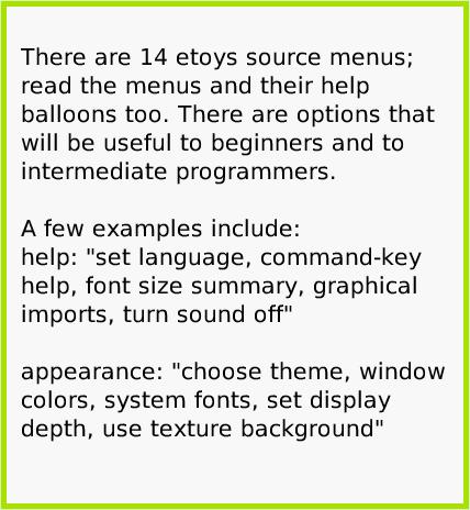 MenuEtoysSource, page 2. There are 14 etoys source menus; read the menus and their help balloons too. There are options that will be useful to beginners and to intermediate programmers.

A few examples include:
help: 