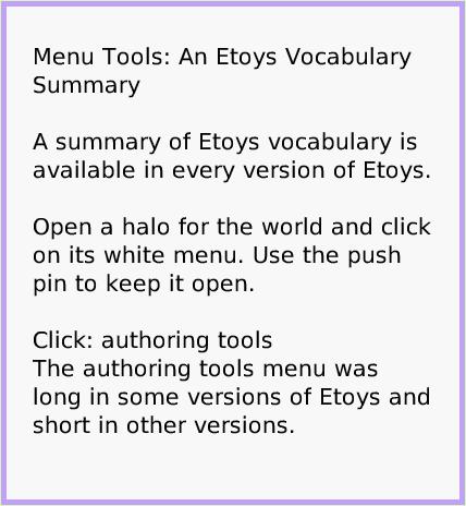 MenuEtoysVocabulary, page 1. Menu Tools: An Etoys Vocabulary Summary

A summary of Etoys vocabulary is available in every version of Etoys.

Open a halo for the world and click on its white menu. Use the push pin to keep it open.

Click: authoring tools
The authoring tools menu was long in some versions of Etoys and short in other versions.  