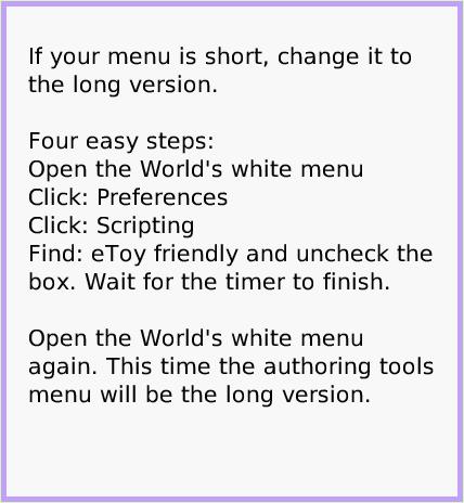 MenuEtoysVocabulary, page 3. If your menu is short, change it to the long version. 

Four easy steps:
Open the World's white menu
Click: Preferences
Click: Scripting
Find: eToy friendly and uncheck the box. Wait for the timer to finish.

Open the World's white menu again. This time the authoring tools menu will be the long version.  