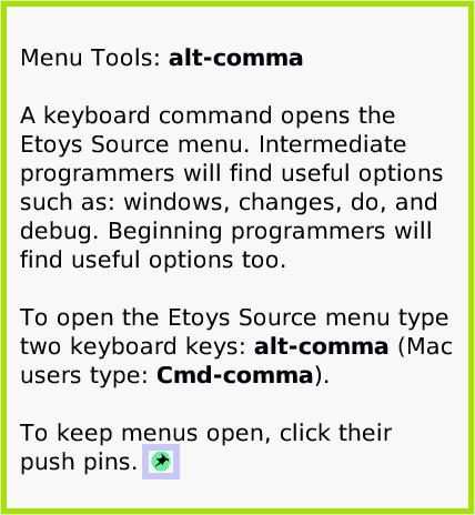 MenuKeyboard-alt-comma, page 1. Menu Tools: alt-comma

A keyboard command opens the Etoys Source menu. Intermediate programmers will find useful options such as: windows, changes, do, and debug. Beginning programmers will find useful options too.

To open the Etoys Source menu type two keyboard keys: alt-comma (Mac users type: Cmd-comma).

To keep menus open, click their push pins.  