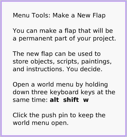 MenuMakeNewFlap, page 1. Menu Tools: Make a New Flap

You can make a flap that will be a permanent part of your project.

The new flap can be used to store objects, scripts, paintings, and instructions. You decide.

Open a world menu by holding down three keyboard keys at the same time: alt  shift  w

Click the push pin to keep the world menu open.  