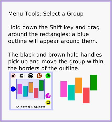 MenuSelect-aGroup, page 1. Menu Tools: Select a Group

Hold down the Shift key and drag around the rectangles; a blue outline will appear around them.

The black and brown halo handles pick up and move the group within the borders of the outline.  