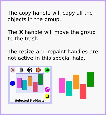 MenuSelect-aGroup, page 2. The copy handle will copy all the objects in the group.

The X handle will move the group to the trash.

The resize and repaint handles are not active in this special halo.  