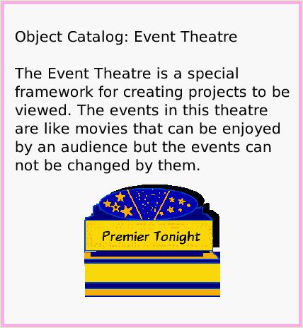 ObjectCatEventTheatre, page 1. Object Catalog: Event Theatre

The Event Theatre is a special framework for creating projects to be viewed. The events in this theatre are like movies that can be enjoyed by an audience but the events can not be changed by them.  