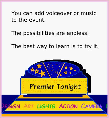 ObjectCatEventTheatre, page 4. Producer  Director  Screenplay  Design  Art  Lights  Action  Camera  Fame  Fortune     Your Name Here.  You can add voiceover or music to the event. 

The possibilities are endless. 

The best way to learn is to try it.  