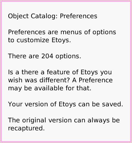 ObjectCatPreferences, page 1. Object Catalog: Preferences

Preferences are menus of options to customize Etoys.

There are 204 options.

Is a there a feature of Etoys you wish was different? A Preference may be available for that.

Your version of Etoys can be saved. 
The original version can always be recaptured.  