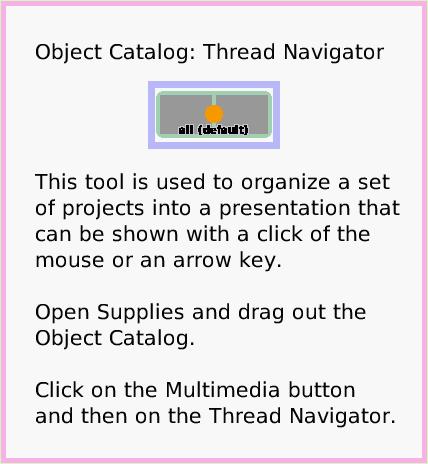 ObjectCatThreadNavigator, page 1. Object Catalog: Thread Navigator




This tool is used to organize a set of projects into a presentation that can be shown with a click of the mouse or an arrow key. 

Open Supplies and drag out the Object Catalog.

Click on the Multimedia button and then on the Thread Navigator.  
