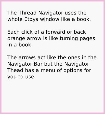 ObjectCatThreadNavigator, page 2. The Thread Navigator uses the whole Etoys window like a book.

Each click of a forward or back orange arrow is like turning pages in a book.

The arrows act like the ones in the Navigator Bar but the Navigator Thead has a menu of options for you to use.  