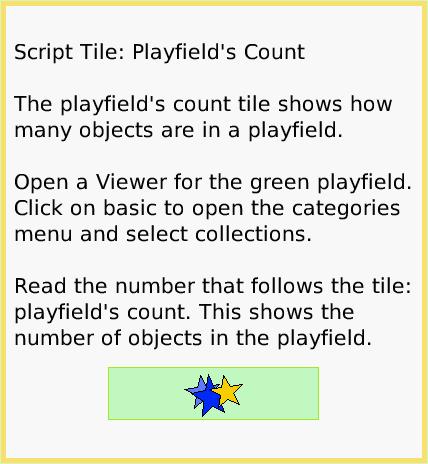 ScriptTilePlayfldCount, page 1. Script Tile: Playfield's Count

The playfield's count tile shows how many objects are in a playfield.

Open a Viewer for the green playfield.
Click on basic to open the categories menu and select collections.

Read the number that follows the tile: playfield's count. This shows the number of objects in the playfield.  