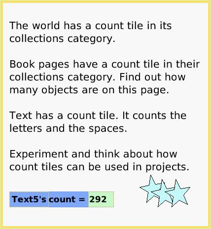 ScriptTilePlayfldCount, page 3. The world has a count tile in its collections category.

Book pages have a count tile in their collections category. Find out how many objects are on this page.

Text has a count tile. It counts the letters and the spaces. 

Experiment and think about how count tiles can be used in projects.  