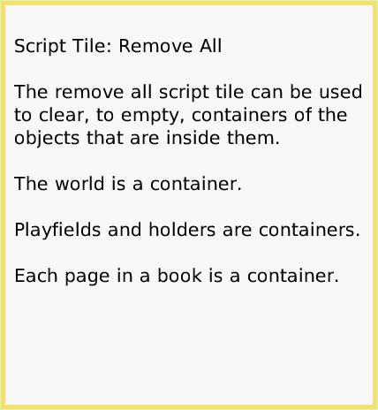 ScriptTileRemoveAll, page 1. Script Tile: Remove All

The remove all script tile can be used to clear, to empty, containers of the objects that are inside them.

The world is a container.

Playfields and holders are containers.

Each page in a book is a container.  