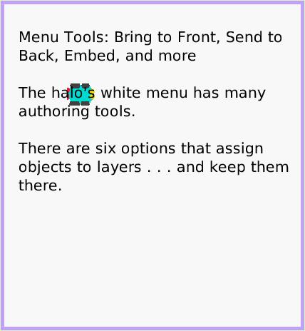 MenuBring-toFront, page 1. Menu Tools: Bring to Front, Send to Back, Embed, and more

The halo's white menu has many authoring tools.

There are six options that assign objects to layers . . . and keep them there.  