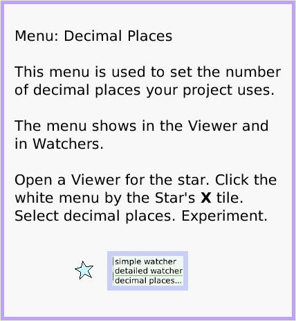 MenuDecimalPlaces, page 1. Menu: Decimal Places

This menu is used to set the number of decimal places your project uses.

The menu shows in the Viewer and in Watchers.

Open a Viewer for the star. Click the white menu by the Star's X tile. Select decimal places. Experiment.  