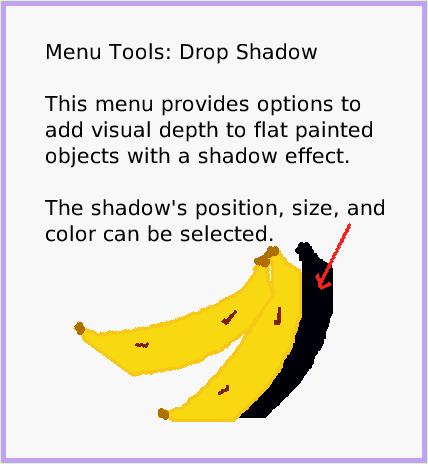 MenuDropShadow, page 1. Menu Tools: Drop Shadow

This menu provides options to add visual depth to flat painted objects with a shadow effect. 

The shadow's position, size, and color can be selected.  