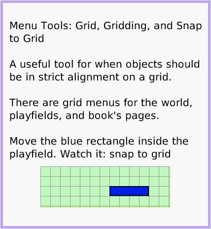 MenuGrid-andSnap-toGrid, page 1. Menu Tools: Grid, Gridding, and Snap to Grid

A useful tool for when objects should be in strict alignment on a grid.

There are grid menus for the world, playfields, and book's pages.

Move the blue rectangle inside the playfield. Watch it: snap to grid.  