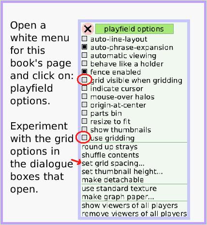 MenuGrid-andSnap-toGrid, page 2. Open a white menu for this book's page and click on: playfield options. 

Experiment with the grid options in the dialogue boxes that open.  