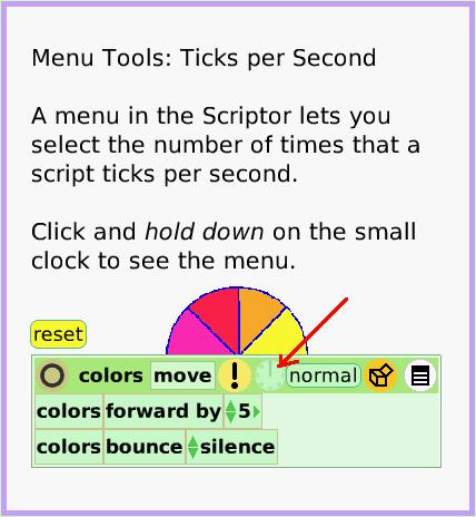 MenuTicksPerSecond, page 1. Menu Tools: Ticks per Second

A menu in the Scriptor lets you select the number of times that a script ticks per second.

Click and hold down on the small clock to see the menu.  