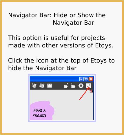 NavBarHideShow, page 1. Navigator Bar: Hide or Show the                           Navigator Bar 

This option is useful for projects made with other versions of Etoys.

Click the icon at the top of Etoys to hide the Navigator Bar.  