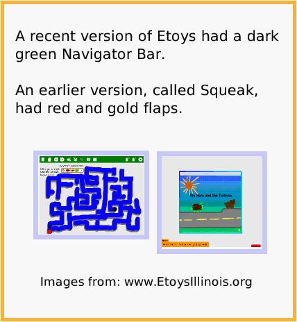 NavBarHideShow, page 3. A recent version of Etoys had a dark green Navigator Bar.

An earlier version, called Squeak, had red and gold flaps.  Images from: www.EtoysIllinois.org.  