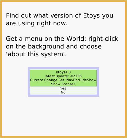 NavBarHideShow, page 4. Squeak 2.0.  Squeak 1.0.  Squeak 4.0.  Squeak 3.0.  Find out what version of Etoys you are using right now.

Get a menu on the World: right-click on the background and choose 'about this system'.  